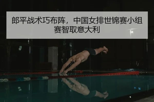 郎平战术巧布阵，中国女排世锦赛小组赛智取意大利
